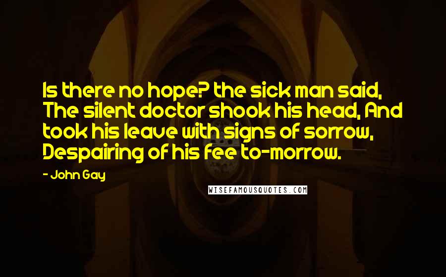 John Gay Quotes: Is there no hope? the sick man said, The silent doctor shook his head, And took his leave with signs of sorrow, Despairing of his fee to-morrow.
