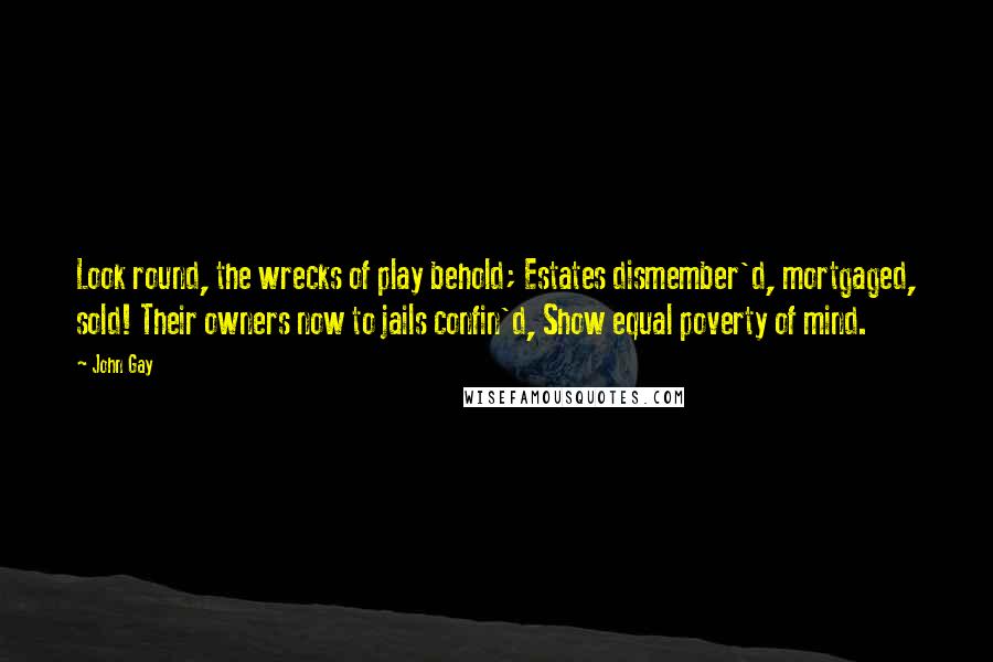 John Gay Quotes: Look round, the wrecks of play behold; Estates dismember'd, mortgaged, sold! Their owners now to jails confin'd, Show equal poverty of mind.