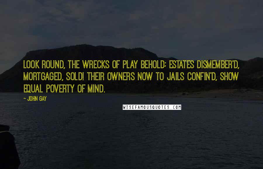 John Gay Quotes: Look round, the wrecks of play behold; Estates dismember'd, mortgaged, sold! Their owners now to jails confin'd, Show equal poverty of mind.