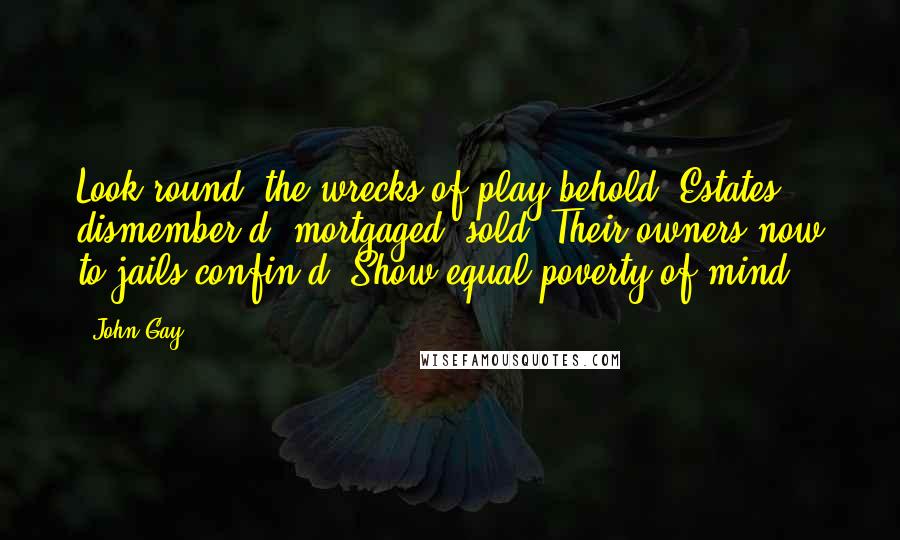 John Gay Quotes: Look round, the wrecks of play behold; Estates dismember'd, mortgaged, sold! Their owners now to jails confin'd, Show equal poverty of mind.