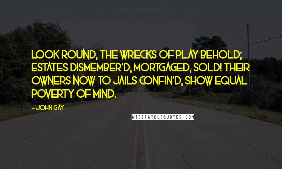 John Gay Quotes: Look round, the wrecks of play behold; Estates dismember'd, mortgaged, sold! Their owners now to jails confin'd, Show equal poverty of mind.