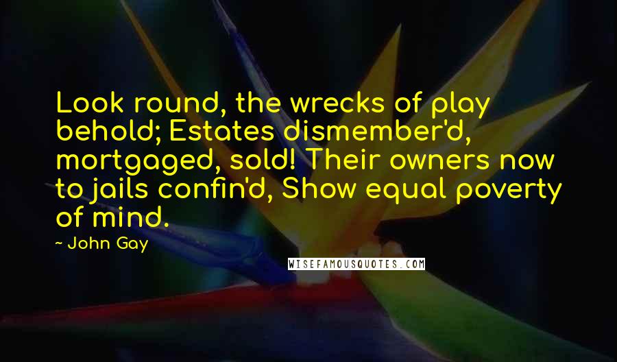 John Gay Quotes: Look round, the wrecks of play behold; Estates dismember'd, mortgaged, sold! Their owners now to jails confin'd, Show equal poverty of mind.