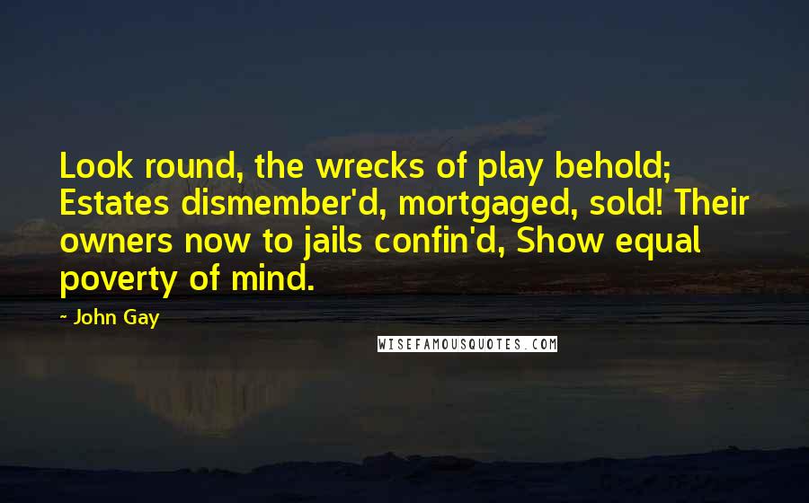 John Gay Quotes: Look round, the wrecks of play behold; Estates dismember'd, mortgaged, sold! Their owners now to jails confin'd, Show equal poverty of mind.