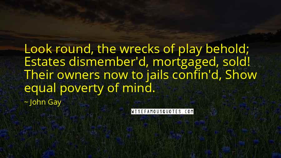 John Gay Quotes: Look round, the wrecks of play behold; Estates dismember'd, mortgaged, sold! Their owners now to jails confin'd, Show equal poverty of mind.