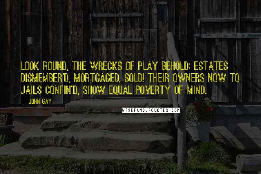 John Gay Quotes: Look round, the wrecks of play behold; Estates dismember'd, mortgaged, sold! Their owners now to jails confin'd, Show equal poverty of mind.