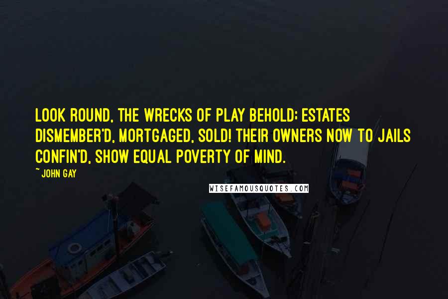 John Gay Quotes: Look round, the wrecks of play behold; Estates dismember'd, mortgaged, sold! Their owners now to jails confin'd, Show equal poverty of mind.