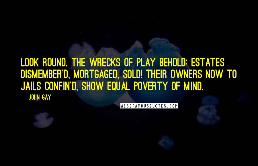 John Gay Quotes: Look round, the wrecks of play behold; Estates dismember'd, mortgaged, sold! Their owners now to jails confin'd, Show equal poverty of mind.