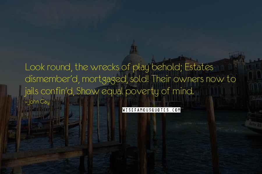 John Gay Quotes: Look round, the wrecks of play behold; Estates dismember'd, mortgaged, sold! Their owners now to jails confin'd, Show equal poverty of mind.