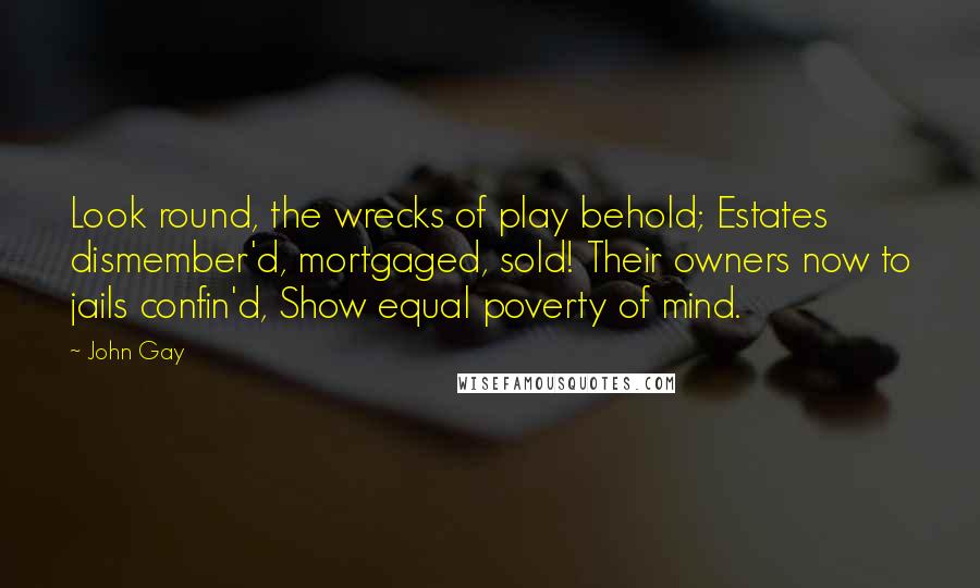 John Gay Quotes: Look round, the wrecks of play behold; Estates dismember'd, mortgaged, sold! Their owners now to jails confin'd, Show equal poverty of mind.