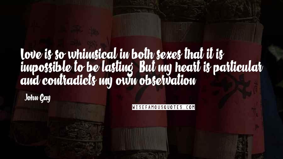 John Gay Quotes: Love is so whimsical in both sexes that it is impossible to be lasting. But my heart is particular and contradicts my own observation.