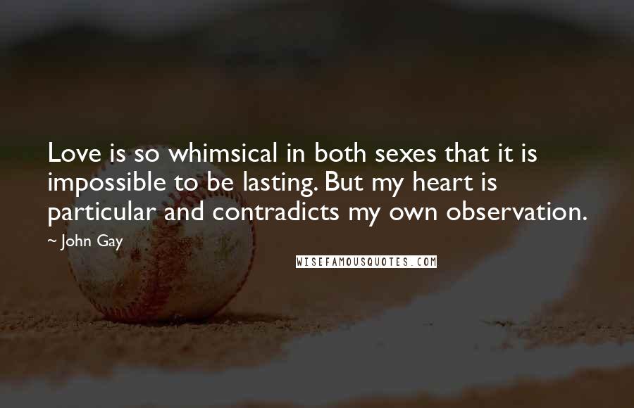 John Gay Quotes: Love is so whimsical in both sexes that it is impossible to be lasting. But my heart is particular and contradicts my own observation.
