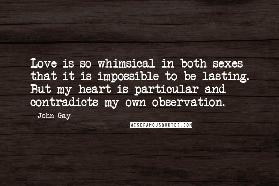 John Gay Quotes: Love is so whimsical in both sexes that it is impossible to be lasting. But my heart is particular and contradicts my own observation.