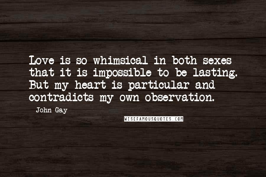 John Gay Quotes: Love is so whimsical in both sexes that it is impossible to be lasting. But my heart is particular and contradicts my own observation.