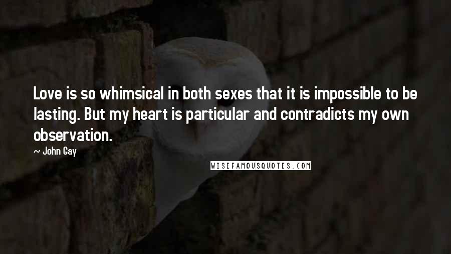 John Gay Quotes: Love is so whimsical in both sexes that it is impossible to be lasting. But my heart is particular and contradicts my own observation.