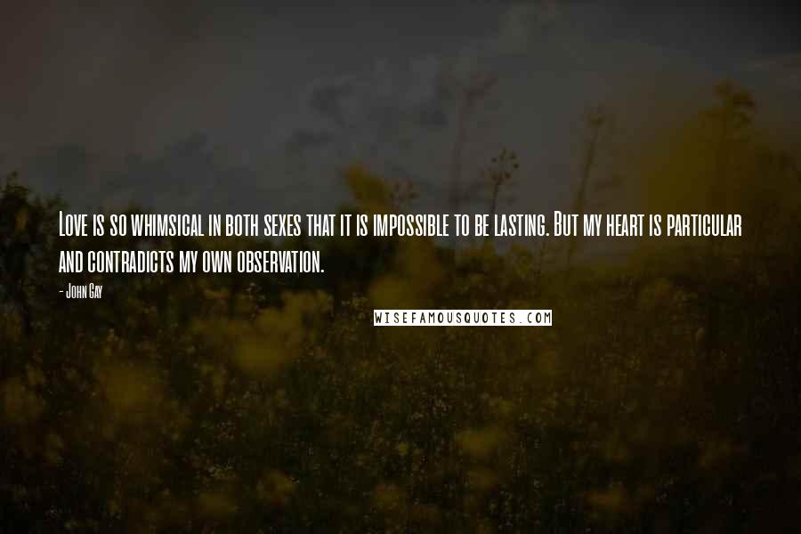 John Gay Quotes: Love is so whimsical in both sexes that it is impossible to be lasting. But my heart is particular and contradicts my own observation.