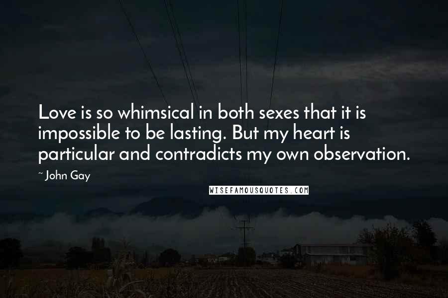 John Gay Quotes: Love is so whimsical in both sexes that it is impossible to be lasting. But my heart is particular and contradicts my own observation.