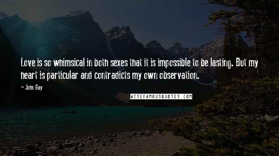 John Gay Quotes: Love is so whimsical in both sexes that it is impossible to be lasting. But my heart is particular and contradicts my own observation.