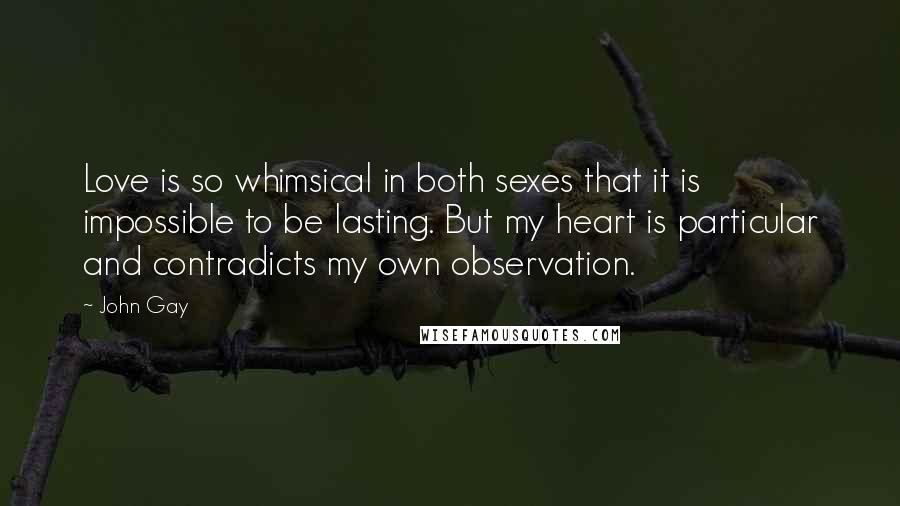 John Gay Quotes: Love is so whimsical in both sexes that it is impossible to be lasting. But my heart is particular and contradicts my own observation.