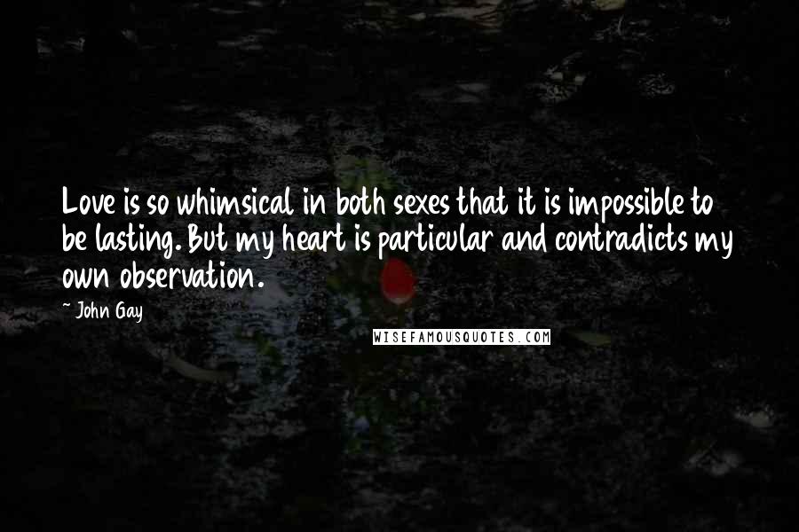 John Gay Quotes: Love is so whimsical in both sexes that it is impossible to be lasting. But my heart is particular and contradicts my own observation.