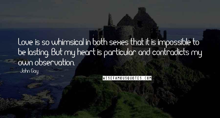 John Gay Quotes: Love is so whimsical in both sexes that it is impossible to be lasting. But my heart is particular and contradicts my own observation.