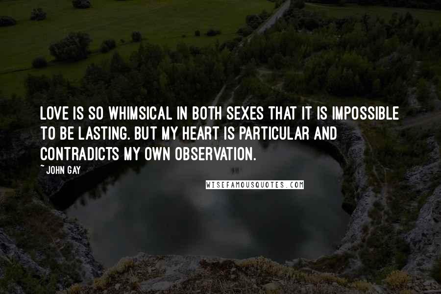 John Gay Quotes: Love is so whimsical in both sexes that it is impossible to be lasting. But my heart is particular and contradicts my own observation.