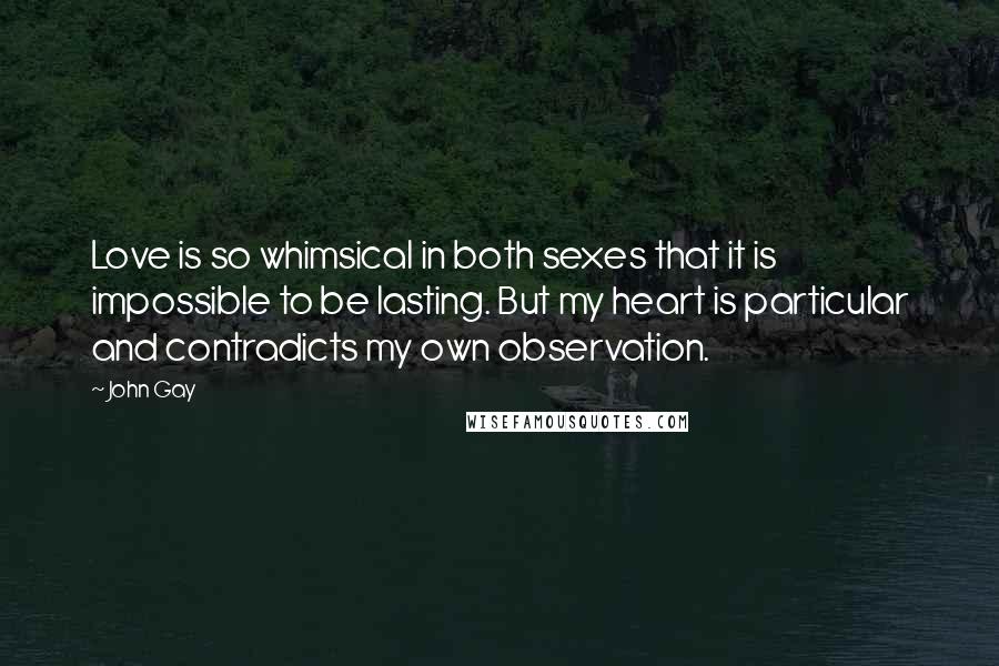 John Gay Quotes: Love is so whimsical in both sexes that it is impossible to be lasting. But my heart is particular and contradicts my own observation.