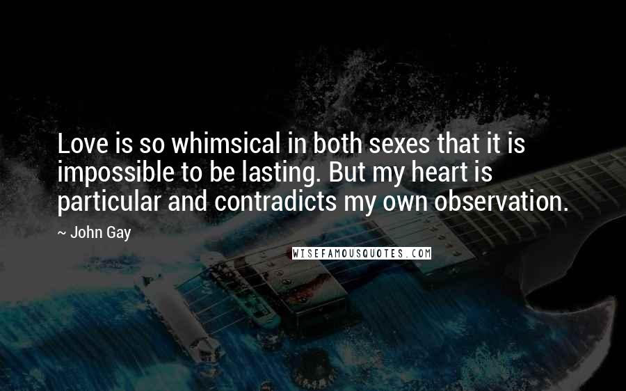 John Gay Quotes: Love is so whimsical in both sexes that it is impossible to be lasting. But my heart is particular and contradicts my own observation.