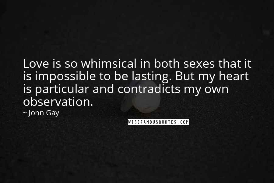 John Gay Quotes: Love is so whimsical in both sexes that it is impossible to be lasting. But my heart is particular and contradicts my own observation.