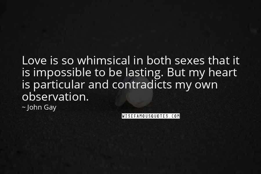 John Gay Quotes: Love is so whimsical in both sexes that it is impossible to be lasting. But my heart is particular and contradicts my own observation.