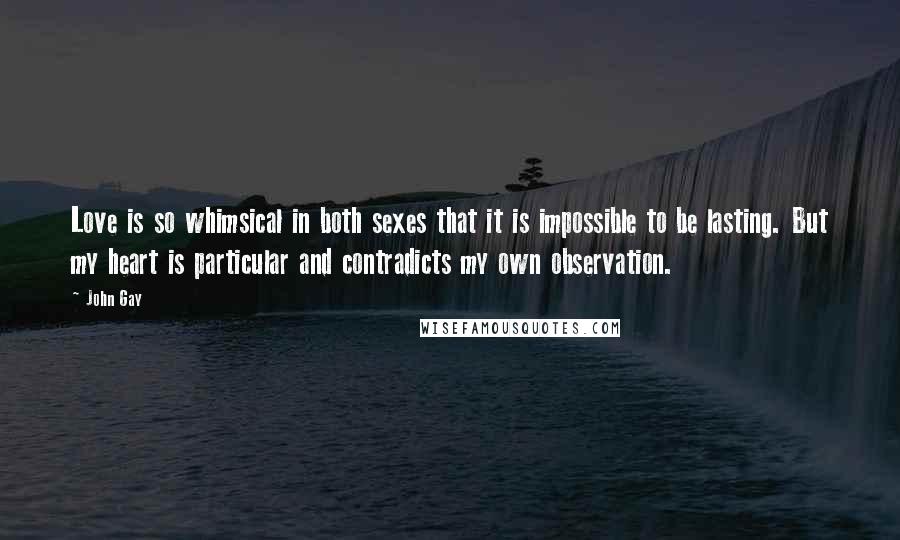 John Gay Quotes: Love is so whimsical in both sexes that it is impossible to be lasting. But my heart is particular and contradicts my own observation.