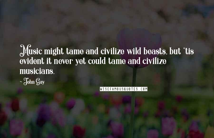 John Gay Quotes: Music might tame and civilize wild beasts, but 'tis evident it never yet could tame and civilize musicians.