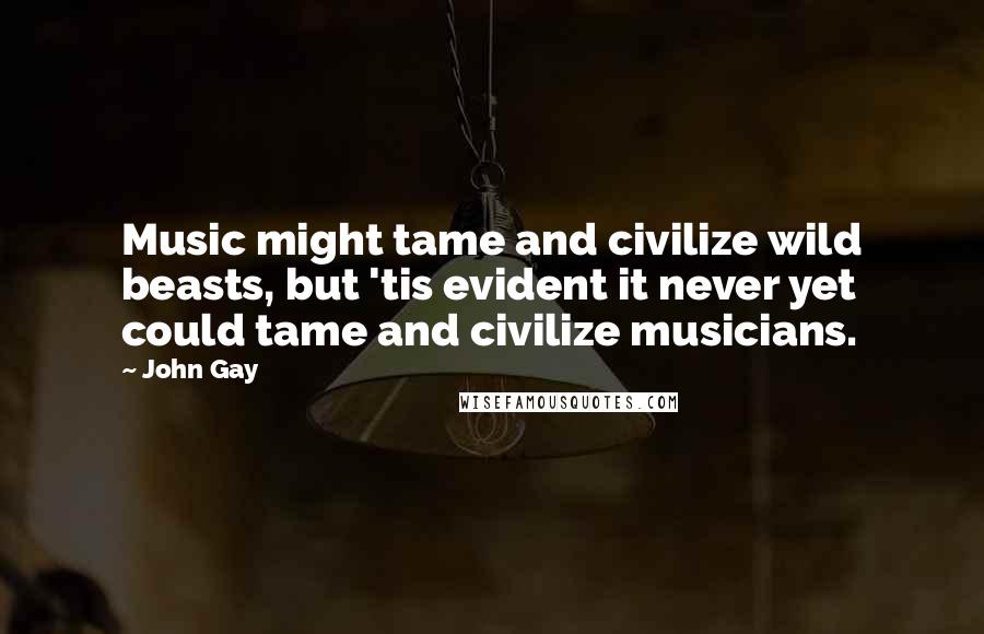 John Gay Quotes: Music might tame and civilize wild beasts, but 'tis evident it never yet could tame and civilize musicians.