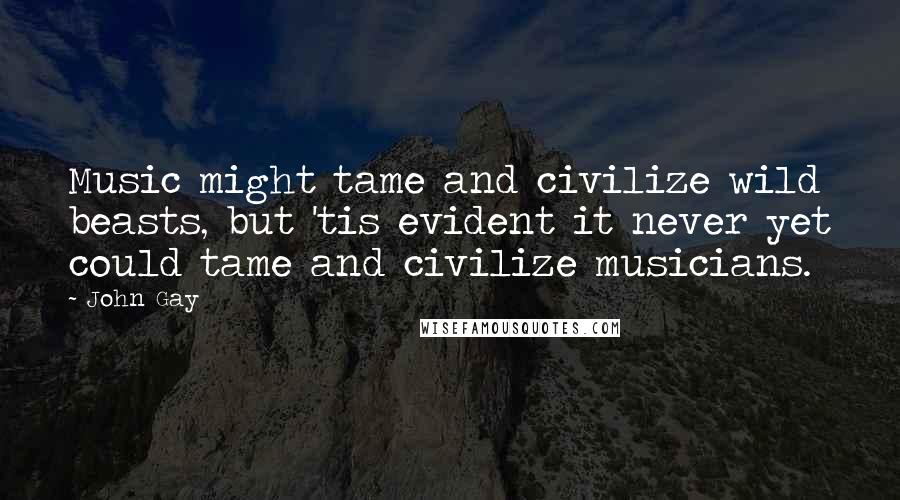 John Gay Quotes: Music might tame and civilize wild beasts, but 'tis evident it never yet could tame and civilize musicians.