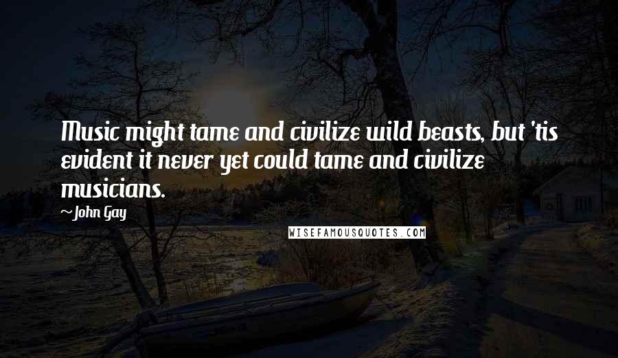 John Gay Quotes: Music might tame and civilize wild beasts, but 'tis evident it never yet could tame and civilize musicians.