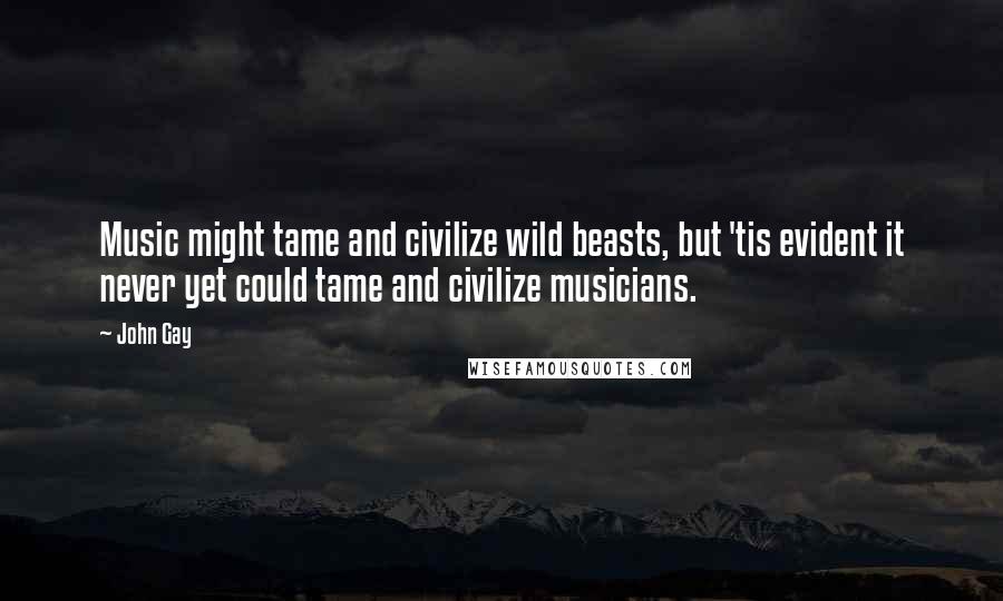 John Gay Quotes: Music might tame and civilize wild beasts, but 'tis evident it never yet could tame and civilize musicians.