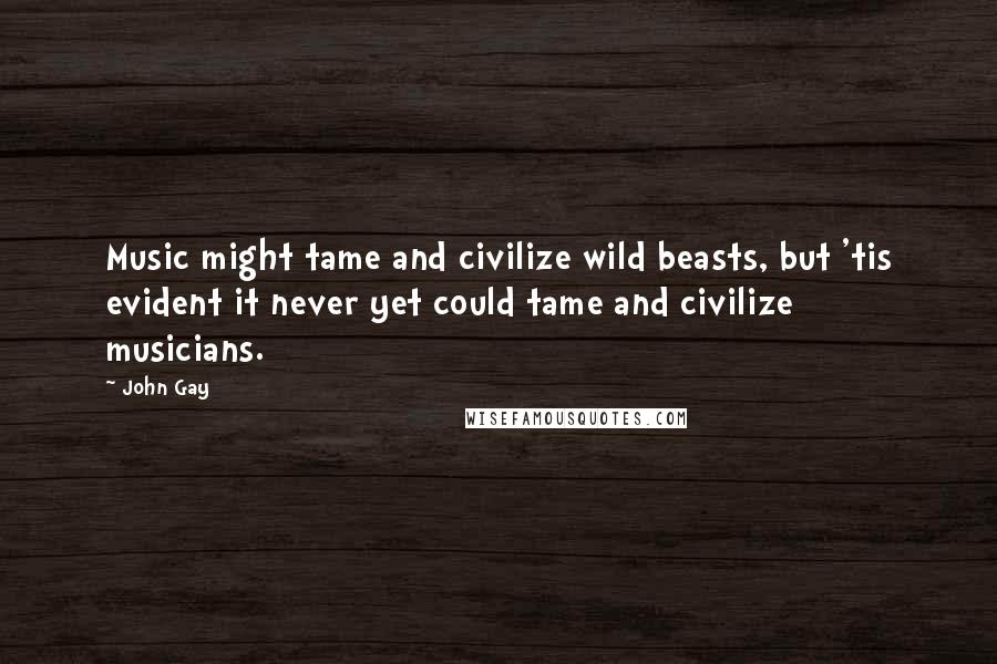 John Gay Quotes: Music might tame and civilize wild beasts, but 'tis evident it never yet could tame and civilize musicians.