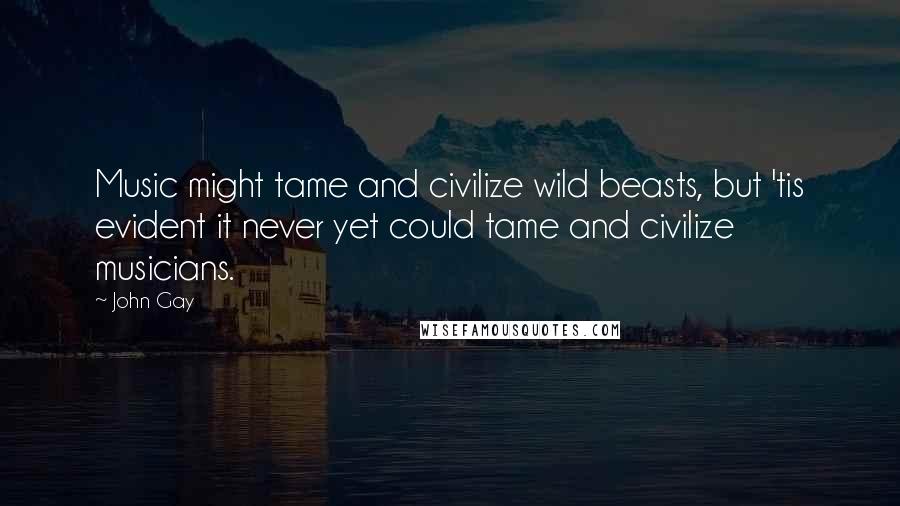 John Gay Quotes: Music might tame and civilize wild beasts, but 'tis evident it never yet could tame and civilize musicians.