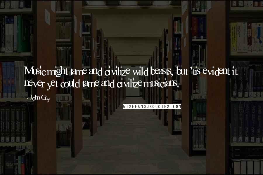 John Gay Quotes: Music might tame and civilize wild beasts, but 'tis evident it never yet could tame and civilize musicians.