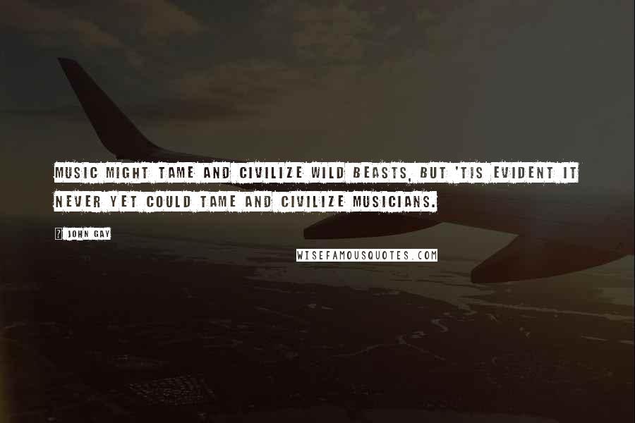 John Gay Quotes: Music might tame and civilize wild beasts, but 'tis evident it never yet could tame and civilize musicians.