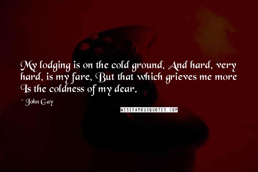 John Gay Quotes: My lodging is on the cold ground, And hard, very hard, is my fare, But that which grieves me more Is the coldness of my dear.