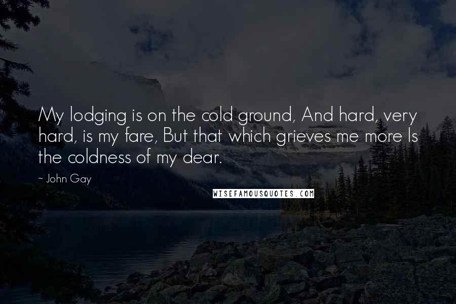John Gay Quotes: My lodging is on the cold ground, And hard, very hard, is my fare, But that which grieves me more Is the coldness of my dear.