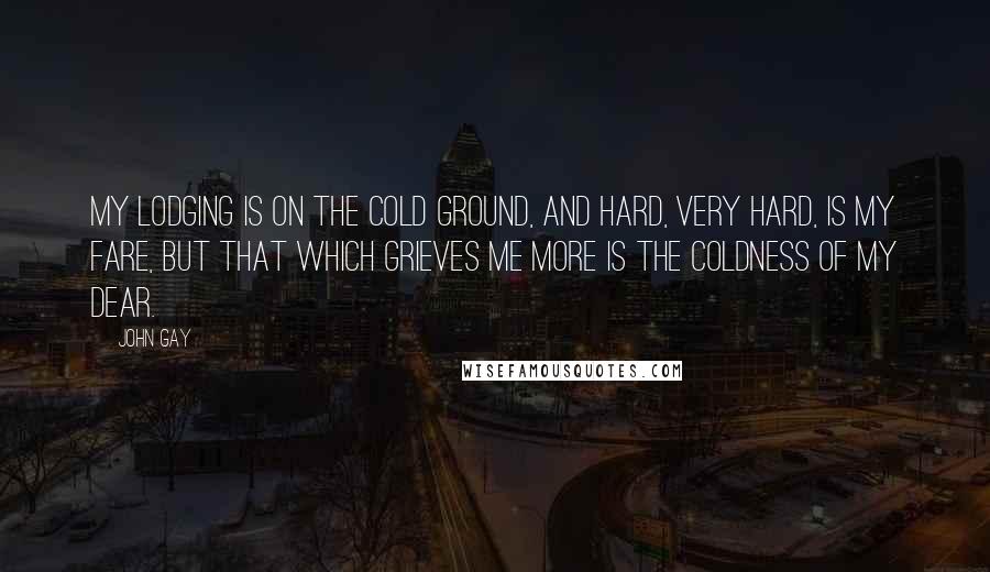 John Gay Quotes: My lodging is on the cold ground, And hard, very hard, is my fare, But that which grieves me more Is the coldness of my dear.