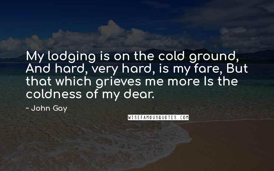 John Gay Quotes: My lodging is on the cold ground, And hard, very hard, is my fare, But that which grieves me more Is the coldness of my dear.