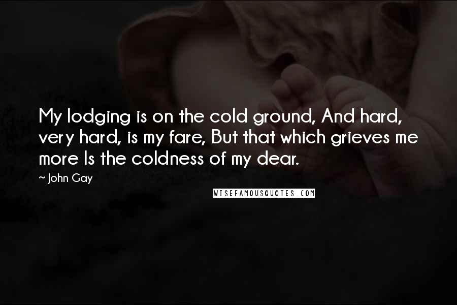 John Gay Quotes: My lodging is on the cold ground, And hard, very hard, is my fare, But that which grieves me more Is the coldness of my dear.