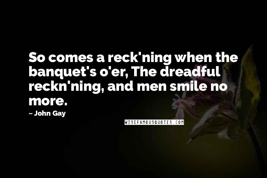 John Gay Quotes: So comes a reck'ning when the banquet's o'er, The dreadful reckn'ning, and men smile no more.