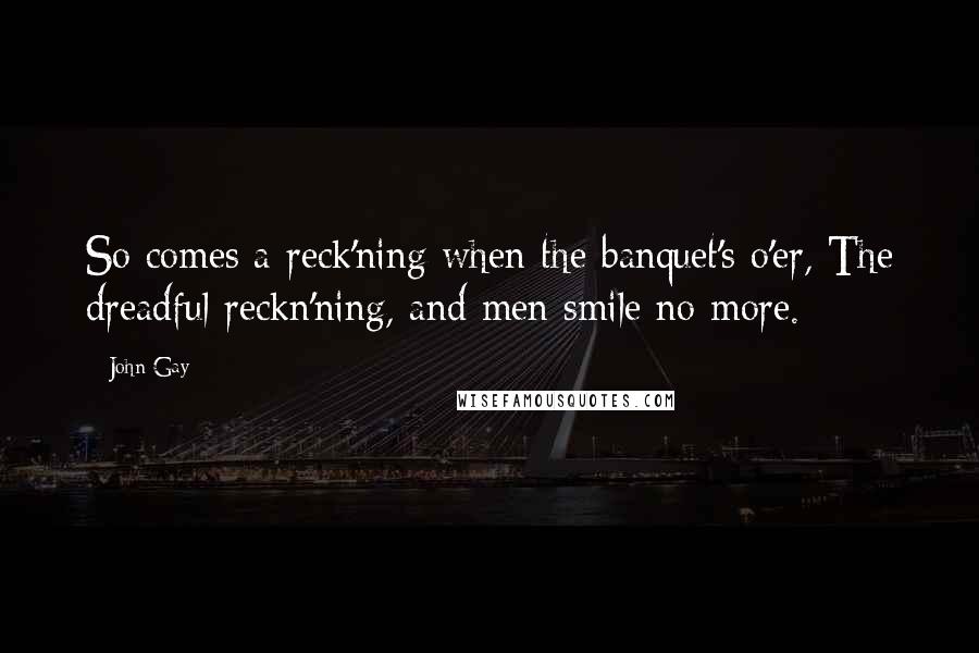 John Gay Quotes: So comes a reck'ning when the banquet's o'er, The dreadful reckn'ning, and men smile no more.