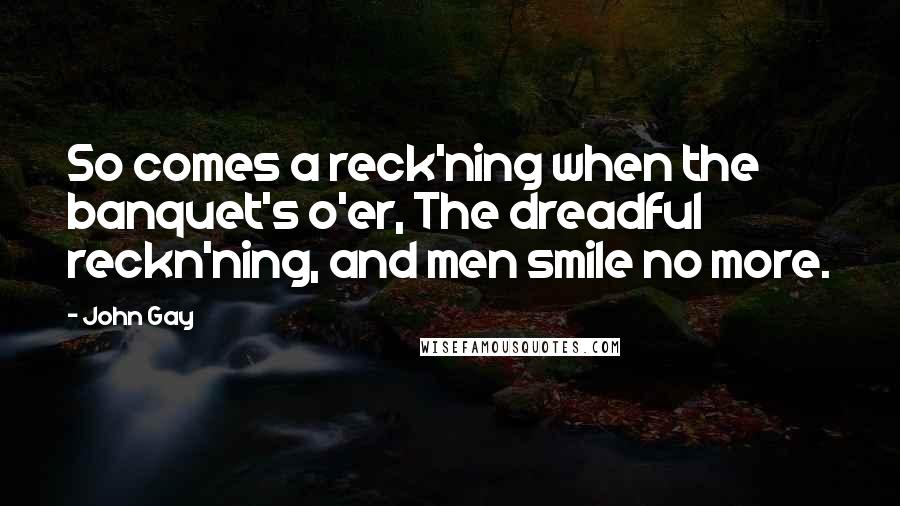 John Gay Quotes: So comes a reck'ning when the banquet's o'er, The dreadful reckn'ning, and men smile no more.