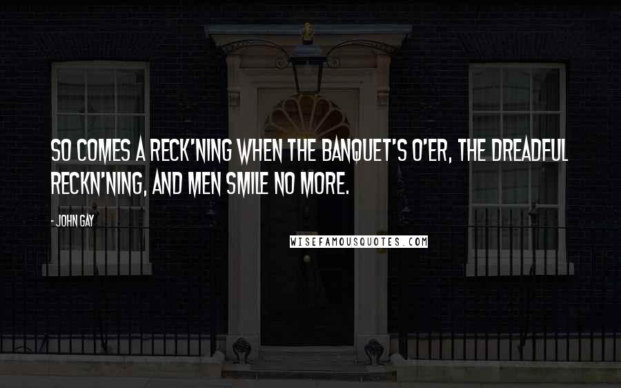 John Gay Quotes: So comes a reck'ning when the banquet's o'er, The dreadful reckn'ning, and men smile no more.