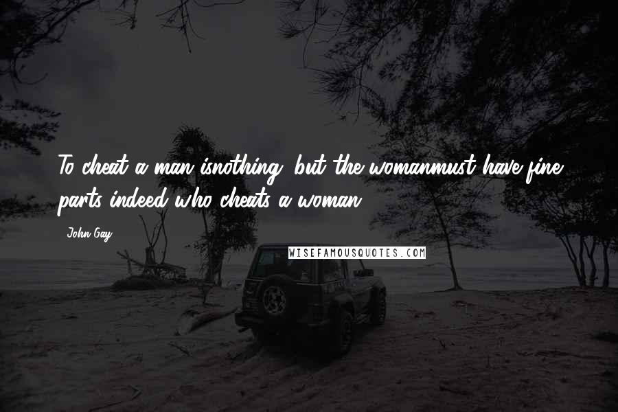 John Gay Quotes: To cheat a man isnothing; but the womanmust have fine parts indeed who cheats a woman!