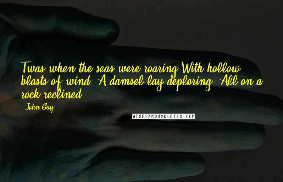 John Gay Quotes: Twas when the seas were roaring With hollow blasts of wind, A damsel lay deploring, All on a rock reclined.